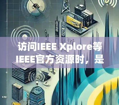 访问IEEE Xplore等IEEE官方资源时,是否需要科学上网(VPN)主要取决于你的网络环境