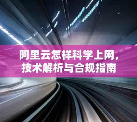 阿里云怎样科学上网，技术解析与合规指南